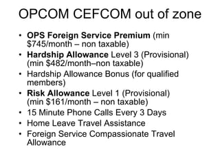 OPCOM CEFCOM out of zone OPS Foreign Service Premium  (min $745/month – non taxable) Hardship Allowance  Level 3 (Provisional)  (min $482/month–non taxable) Hardship Allowance Bonus (for qualified members) Risk Allowance  Level 1 (Provisional)  (min $161/month – non taxable) 15 Minute Phone Calls Every 3 Days Home Leave Travel Assistance Foreign Service Compassionate Travel Allowance 