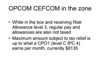 OPCOM CEFCOM in the zone While in the box and receiving Risk Allowance level 3, regular pay and allowances are also not taxed Maximum amount subject to tax relief is up to what a CPO1 (level C IPC 4) earns per month, currently $8135 