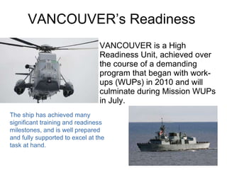VANCOUVER’s Readiness VANCOUVER is a High Readiness Unit, achieved over the course of a demanding program that began with work-ups (WUPs) in 2010 and will culminate during Mission WUPs in July. The ship has achieved many significant training and readiness milestones, and is well prepared and fully supported to excel at the task at hand. 