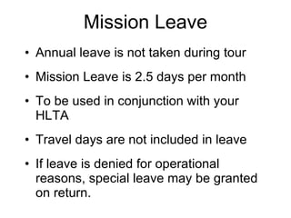 Mission Leave Annual leave is not taken during tour Mission Leave is 2.5 days per month To be used in conjunction with your HLTA Travel days are not included in leave  If leave is denied for operational reasons, special leave may be granted on return. 