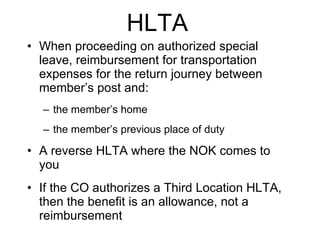 HLTA   When proceeding on authorized special leave, reimbursement for transportation expenses for the return journey between member’s post and: the member’s home the member’s previous place of duty A reverse HLTA where the NOK comes to you If the CO authorizes a Third Location HLTA, then the benefit is an allowance, not a reimbursement 