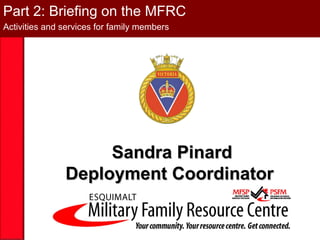 Part 2: Briefing on the MFRC
Activities and services for family members




                    Sandra Pinard
               Deployment Coordinator
 