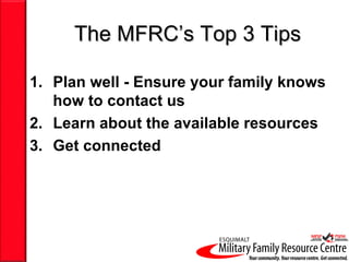 The MFRC’s Top 3 Tips

1. Plan well - Ensure your family knows
   how to contact us
2. Learn about the available resources
3. Get connected
 