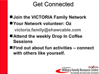 Get Connected

 Join the VICTORIA Family Network
 Your Network volunteer: Oz
  victoria.family@shawcable.com
 Attend the weekly Drop In Coffee
  Sessions
 Find out about fun activities – connect
  with others like yourself.
 