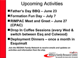 Upcoming Activities
 Father’s Day BBQ – June 23
 Formation Fun Day – July 7
 RIMPAC Meet and Greet – June 27
  (CPAC)
 Drop In Coffee Sessions (every Wed &
  switch between Esq and Colwood)
 Deployment Dinners – once a month in
  Esquimalt
Join the REGINA Family Network to receive emails and updates on
activities and information from the ship.
 
