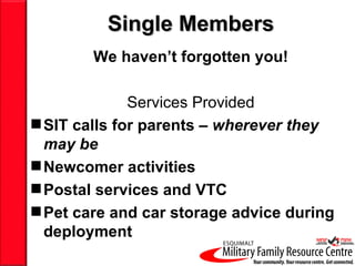 Single Members
        We haven’t forgotten you!

              Services Provided
 SIT calls for parents – wherever they
  may be
 Newcomer activities
 Postal services and VTC
 Pet care and car storage advice during
  deployment
 