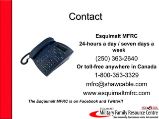 Contact
                               Esquimalt MFRC
                         24-hours a day / seven days a
                                      week
                                 (250) 363-2640
                        Or toll-free anywhere in Canada
                               1-800-353-3329
                            mfrc@shawcable.com
                           www.esquimaltmfrc.com
The Esquimalt MFRC is on Facebook and Twitter!!
 