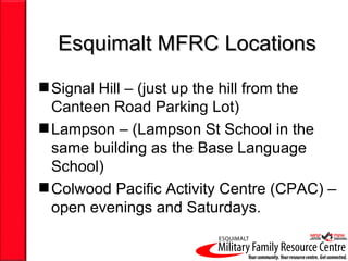 Esquimalt MFRC Locations
 Signal Hill – (just up the hill from the
  Canteen Road Parking Lot)
 Lampson – (Lampson St School in the
  same building as the Base Language
  School)
 Colwood Pacific Activity Centre (CPAC) –
  open evenings and Saturdays.
 