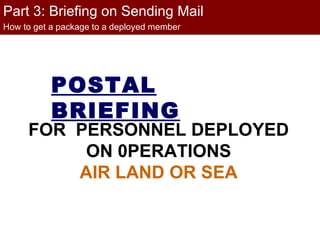 Part 3: Briefing on Sending Mail
How to get a package to a deployed member




           POSTAL
           BRIEFING
     FOR PERSONNEL DEPLOYED
          ON 0PERATIONS
         AIR LAND OR SEA
 
