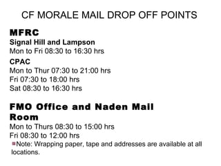 CF MORALE MAIL DROP OFF POINTS
MFRC
Signal Hill and Lampson
Mon to Fri 08:30 to 16:30 hrs
CPAC
Mon to Thur 07:30 to 21:00 hrs
Fri 07:30 to 18:00 hrs
Sat 08:30 to 16:30 hrs

FMO Office and Naden Mail
Room
Mon to Thurs 08:30 to 15:00 hrs
Fri 08:30 to 12:00 hrs
  Note: Wrapping paper, tape and addresses are available at all
locations.
 