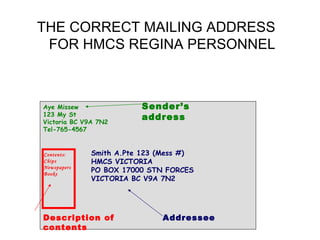 THE CORRECT MAILING ADDRESS
 FOR HMCS REGINA PERSONNEL



Aye Missew               Sender’s
123 My St
Victoria BC V9A 7N2
                         address
Tel-765-4567


Contents:     Smith A.Pte 123 (Mess #)
Chips         HMCS VICTORIA
Newspapers
Books
              PO BOX 17000 STN FORCES
              VICTORIA BC V9A 7N2




Description of                Addressee
contents
 