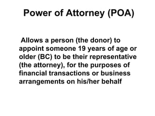 Power of Attorney (POA)

 Allows a person (the donor) to
appoint someone 19 years of age or
older (BC) to be their representative
(the attorney), for the purposes of
financial transactions or business
arrangements on his/her behalf
 