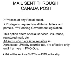 MAIL SENT THROUGH
           CANADA POST

Process at any Postal outlet.
Postage is required on all items, letters and
parcels. ****Pending Government legislation.

This option offers special services, insurance,
registered mail, etc
All items which are time sensitive ie:
Xpresspost ,Priority courrier etc, are effective only
until it arrives in FMO Ops.
Mail will be sent via CMTT from FMO to the ship
 