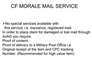 CF MORALE MAIL SERVICE


No special services available with
  this service; i.e. insurance, registered mail.
In order to place claim for damaged or lost mail through
AJAG you require:
Proof of content.
Proof of delivery to a Military Post Office i.e
Original receipt of the item and CPC tracking
Number. (Recommended for high value item)
 