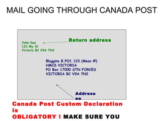 MAIL GOING THROUGH CANADA POST


   John Doe
                             Return address
   123 My St
   Victoria BC V9A 7N2


                 Bloggins B.PO1 123 (Mess #)
                 HMCS VICTORIA
                 PO Box 17000 STN FORCES
                 VICTORIA BC V9A 7N2




                                Address
                                ee
 Canada Post Custom Declaration
 is
 OBLIGATORY ! MAKE SURE YOU
 