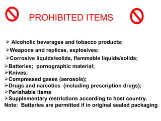 PROHIBITED ITEMS

 Alcoholic beverages and tobacco products;
Weapons and replicas, explosives;
Corrosive liquids/solids, flammable liquids/solids;
Batteries; pornographic material;
Knives;
Compressed gases (aerosols);
Drugs and narcotics (including prescription drugs);
Perishable items
Supplementary restrictions according to host country.
Note: Batteries are permitted if in original sealed packaging
 