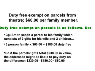 Duty free exempt on parcels from
     theatre; $60.00 per family member.
Duty free exempt on parcels is as follows. Ex:

  Cpl Smith sends a parcel to his family which
  consists of 3 gifts for his wife and 2 children…
  3 person family x $60.00 = $180.00 duty free

  So if the parcels’ gifts total $230.00 in value,
  the addressee might be liable to pay duty on
  the difference: $230.00 - $180.00= $50.00
 