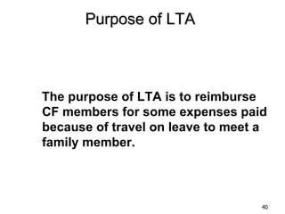 Purpose of LTA



The purpose of LTA is to reimburse
CF members for some expenses paid
because of travel on leave to meet a
family member.



                                   40
 