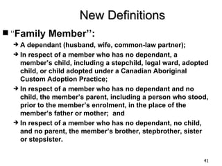 New Definitions
 ‘‘Family Member’’:
  A  dependant (husband, wife, common-law partner);
   In respect of a member who has no dependant, a
    member’s child, including a stepchild, legal ward, adopted
    child, or child adopted under a Canadian Aboriginal
    Custom Adoption Practice;
   In respect of a member who has no dependant and no
    child, the member’s parent, including a person who stood,
    prior to the member’s enrolment, in the place of the
    member’s father or mother; and
   In respect of a member who has no dependant, no child,
    and no parent, the member’s brother, stepbrother, sister
    or stepsister.


                                                            41
 