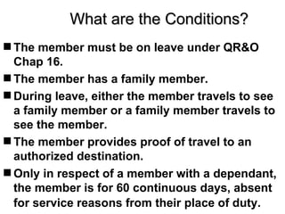 What are the Conditions?
 The member must be on leave under QR&O
  Chap 16.
 The member has a family member.
 During leave, either the member travels to see
  a family member or a family member travels to
  see the member.
 The member provides proof of travel to an
  authorized destination.
 Only in respect of a member with a dependant,
  the member is for 60 continuous days, absent
  for service reasons from their place of duty.
 