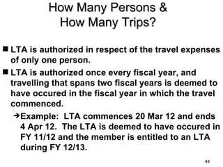 How Many Persons &
            How Many Trips?

 LTA is authorized in respect of the travel expenses
  of only one person.
 LTA is authorized once every fiscal year, and
  travelling that spans two fiscal years is deemed to
  have occured in the fiscal year in which the travel
  commenced.
   Example: LTA commences 20 Mar 12 and ends
     4 Apr 12. The LTA is deemed to have occured in
     FY 11/12 and the member is entitled to an LTA
     during FY 12/13.
                                                 44
 