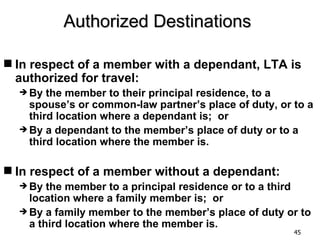Authorized Destinations

 In respect of a member with a dependant, LTA is
  authorized for travel:
   By  the member to their principal residence, to a
    spouse’s or common-law partner’s place of duty, or to a
    third location where a dependant is; or
   By a dependant to the member’s place of duty or to a
    third location where the member is.

 In respect of a member without a dependant:
   By  the member to a principal residence or to a third
    location where a family member is; or
   By a family member to the member’s place of duty or to
    a third location where the member is.
                                                       45
 