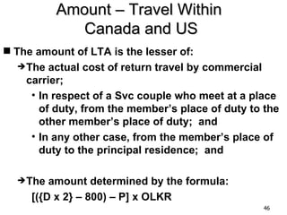 Amount – Travel Within
             Canada and US
 The amount of LTA is the lesser of:
   The  actual cost of return travel by commercial
    carrier;
     • In respect of a Svc couple who meet at a place
       of duty, from the member’s place of duty to the
       other member’s place of duty; and
     • In any other case, from the member’s place of
       duty to the principal residence; and

   The  amount determined by the formula:
     [({D x 2} – 800) – P] x OLKR
                                                  46
 