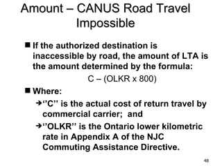 Amount – CANUS Road Travel
         Impossible
 If the authorized destination is
  inaccessible by road, the amount of LTA is
  the amount determined by the formula:
                 C – (OLKR x 800)
 Where:
   ‘’C’’ is the actual cost of return travel by
      commercial carrier; and
   ‘’OLKR’’ is the Ontario lower kilometric
      rate in Appendix A of the NJC
      Commuting Assistance Directive.
                                              48
 