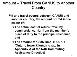 Amount – Travel From CANUS to Another
                Country
   If any travel occurs between CANUS and
    another country, the amount of LTA is the
    lesser of:
     The actual cost of return travel by
       commercial carrier from the member’s
       place of duty to the principal residence;
       and
     The amount of 13092 kms x OLKR
       (Ontario lower kilometric rate in
       Appendix A of the NJC Commuting
       Assistance Directive)
                                               49
 