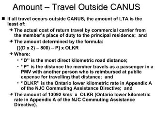 Amount – Travel Outside CANUS
 If all travel occurs outside CANUS, the amount of LTA is the
  least of:
    The actual cost of return travel by commercial carrier from
      the member’s place of duty to the principal residence; and
    The amount determined by the formula:
        [({D x 2} – 800) – P] x OLKR
    Where:
        • ‘’D’’ is the most direct kilometric road distance;
        • ‘’P’’ is the distance the member travels as a passenger in a
           PMV with another person who is reimbursed at public
           expense for travelling that distance; and
        • ‘’OLKR’’ is the Ontario lower kilometric rate in Appendix A
           of the NJC Commuting Assistance Directive; and
    The amount of 13092 kms x OLKR (Ontario lower kilometric
      rate in Appendix A of the NJC Commuting Assistance
      Directive).
 