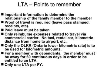 LTA – Points to remember
 Important information to determine the
  relationship of the family member to the member
 Proof of travel is required (leave pass stamped,
  receipts, etc).
 Paid leave must be taken.
 Only reimburse expenses related to travel via
  commercial carrier. No taxi, rental car, kilometric
  distance from home to airport, etc.
 Only the OLKR (Ontario lower kilometric rate) is to
  be used for kilometric amounts.
 For a member with dependants, the member must
  be away for 60 continuous days in order to be
  entitled to an LTA.
 Only one LTA per FY.
 