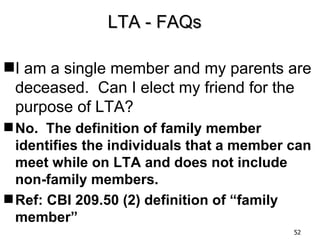 LTA - FAQs

I am a single member and my parents are
 deceased. Can I elect my friend for the
 purpose of LTA?
 No. The definition of family member
  identifies the individuals that a member can
  meet while on LTA and does not include
  non-family members.
 Ref: CBI 209.50 (2) definition of “family
  member”
                                           52
 