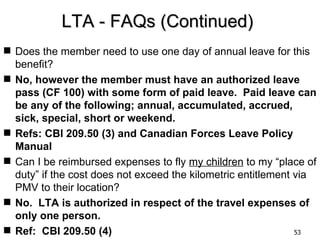 LTA - FAQs (Continued)
 Does the member need to use one day of annual leave for this
  benefit?
 No, however the member must have an authorized leave
  pass (CF 100) with some form of paid leave. Paid leave can
  be any of the following; annual, accumulated, accrued,
  sick, special, short or weekend.
 Refs: CBI 209.50 (3) and Canadian Forces Leave Policy
  Manual
 Can I be reimbursed expenses to fly my children to my “place of
  duty” if the cost does not exceed the kilometric entitlement via
  PMV to their location?
 No. LTA is authorized in respect of the travel expenses of
  only one person.
 Ref: CBI 209.50 (4)                                          53
 