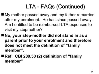 LTA - FAQs (Continued)
 My mother passed away and my father remarried
  after my enrolment. He has since passed away.
  Am I entitled to be reimbursed LTA expenses to
  visit my stepmother?
 No, your step-mother did not stand in as a
  parent prior to your enrolment and therefore
  does not meet the definition of “family
  member”.
 Ref: CBI 209.50 (2) definition of “family
  member”

                                              54
 