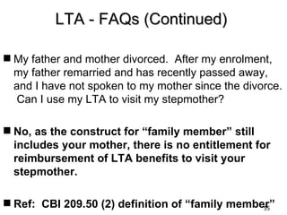 LTA - FAQs (Continued)

 My father and mother divorced. After my enrolment,
  my father remarried and has recently passed away,
  and I have not spoken to my mother since the divorce.
   Can I use my LTA to visit my stepmother?

 No, as the construct for “family member” still
  includes your mother, there is no entitlement for
  reimbursement of LTA benefits to visit your
  stepmother.

 Ref: CBI 209.50 (2) definition of “family member”
                                                 55
 