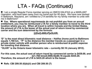 LTA - FAQs (Continued)
 I am a single Regular Force member serving on HMCS HALIFAX on a MARLANT
Operation, and have been away from my home port for 40 days. We have now docked
in Baltimore, Maryland, am I entitled to LTA benefits for my family member to unite with
me in Baltimore?
 Yes. Where operational requirements do not prohibit you from an annual
entitlement, you may be reimbursed LTA for a family member to travel to the third
location where you are. When all travel is within Canada and the United States,
the amount of LTA is the lesser of the actual cost of return travel by commercial
carrier and the sum determined by the formula:
                                 [({Dx2}-800)-P]xOLKR.

‘D” is the most direct kilometric road distance – Halifax (home port) to Baltimore
equals 1,760 km. “P” is the distance the member travels as a passenger in a
private motor vehicle with another person who is reimbursed at public expense
for traveling that distance.
“OLKR” is the Ontario lower kilometric rate – currently $0.16 (January 2012).

For this case, the actual cost of return travel by commercial carrier is $439.00, and
                             [({1,760 kmx2}-800)-0]x$0.16 equals $435.20.
Therefore, the amount of LTA is $435.20 which is the lesser.

 Refs: CBI 209.50 (6)(b)(ii) and CBI 209.50 (7)
                                                                                  58
 
