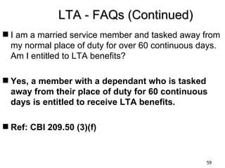 LTA - FAQs (Continued)
 I am a married service member and tasked away from
  my normal place of duty for over 60 continuous days.
  Am I entitled to LTA benefits?

 Yes, a member with a dependant who is tasked
  away from their place of duty for 60 continuous
  days is entitled to receive LTA benefits.

 Ref: CBI 209.50 (3)(f)


                                                  59
 