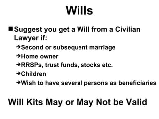 Wills
 Suggest you get a Will from a Civilian
  Lawyer if:
  Second  or subsequent marriage
  Home owner
  RRSPs, trust funds, stocks etc.
  Children
  Wish to have several persons as beneficiaries



Will Kits May or May Not be Valid
 