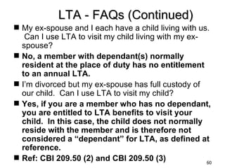 LTA - FAQs (Continued)
 My ex-spouse and I each have a child living with us.
   Can I use LTA to visit my child living with my ex-
  spouse?
 No, a member with dependant(s) normally
  resident at the place of duty has no entitlement
  to an annual LTA.
 I’m divorced but my ex-spouse has full custody of
  our child. Can I use LTA to visit my child?
 Yes, if you are a member who has no dependant,
  you are entitled to LTA benefits to visit your
  child. In this case, the child does not normally
  reside with the member and is therefore not
  considered a “dependant” for LTA, as defined at
  reference.
 Ref: CBI 209.50 (2) and CBI 209.50 (3)              60
 