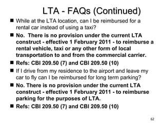 LTA - FAQs (Continued)
 While at the LTA location, can I be reimbursed for a
  rental car instead of using a taxi?
 No. There is no provision under the current LTA
  construct - effective 1 February 2011 - to reimburse a
  rental vehicle, taxi or any other form of local
  transportation to and from the commercial carrier.
 Refs: CBI 209.50 (7) and CBI 209.50 (10)
 If I drive from my residence to the airport and leave my
  car to fly can I be reimbursed for long term parking?
 No. There is no provision under the current LTA
  construct - effective 1 February 2011 - to reimburse
  parking for the purposes of LTA.
 Refs: CBI 209.50 (7) and CBI 209.50 (10)

                                                        62
 