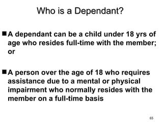 Who is a Dependant?

 A dependant can be a child under 18 yrs of
  age who resides full-time with the member;
  or

 A person over the age of 18 who requires
  assistance due to a mental or physical
  impairment who normally resides with the
  member on a full-time basis

                                          65
 