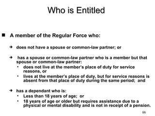 Who is Entitled

 A member of the Regular Force who:

     does not have a spouse or common-law partner; or

     has a spouse or common-law partner who is a member but that
      spouse or common-law partner:
      • does not live at the member’s place of duty for service
         reasons, or
      • lives at the member’s place of duty, but for service reasons is
         absent from that place of duty during the same period; and

     has a dependant who is:
      • Less than 18 years of age; or
      • 18 years of age or older but requires assistance due to a
         physical or mental disability and is not in receipt of a pension.
                                                                     66
 