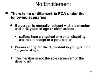 No Entitlement
 There is no entitlement to FCA under the
  following scenarios:
     If a person is normally resident with the member
      and is 18 years of age or older unless:

      • suffers from a physical or mental disability
        and not in receipt of a pension; or

     Person caring for the dependant is younger than
      18 years of age

     The member is not the sole caregiver for the
      dependant

                                                       69
 