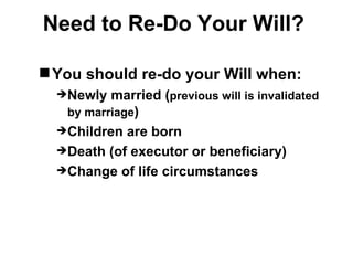 Need to Re-Do Your Will?

 You should re-do your Will when:
  Newly  married (previous will is invalidated
   by marriage)
  Children are born
  Death (of executor or beneficiary)
  Change of life circumstances
 