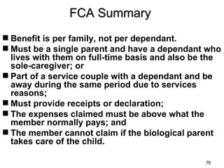 FCA Summary
 Benefit is per family, not per dependant.
 Must be a single parent and have a dependant who
  lives with them on full-time basis and also be the
  sole-caregiver; or
 Part of a service couple with a dependant and be
  away during the same period due to services
  reasons;
 Must provide receipts or declaration;
 The expenses claimed must be above what the
  member normally pays; and
 The member cannot claim if the biological parent
  takes care of the child.

                                                70
 