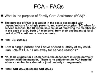 FCA - FAQs
 What is the purpose of Family Care Assistance (FCA)?

 The purpose of FCA is to assist in the costs associated with
  dependant care for single parents, and service couples (SC) when for
  service reasons, the CF is the sole cause of removing the member (or
  in the case of a SC both CF members) from their dependant(s) for a
  period of 24 continuous hours or more.

 Ref: CBI 209.335

 I am a single parent and I have shared custody of my child.
  Can I claim FCA if I am away for service reasons?

 No, to be eligible for FCA benefits, the dependant must be normally
  resident with the member. There is no entitlement to FCA benefits
  when a member has shared or joint custody arrangements.

 Refs: CBI 209.335 (2) and CBI 209.80
                                                                   71
 