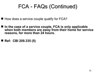 FCA - FAQs (Continued)

 How does a service couple qualify for FCA?

 In the case of a service couple, FCA is only applicable
  when both members are away from their home for service
  reasons, for more than 24 hours.

 Ref: CBI 209.335 (5)




                                                      72
 