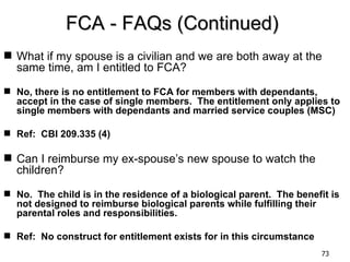 FCA - FAQs (Continued)
 What if my spouse is a civilian and we are both away at the
  same time, am I entitled to FCA?

 No, there is no entitlement to FCA for members with dependants,
  accept in the case of single members. The entitlement only applies to
  single members with dependants and married service couples (MSC)

 Ref: CBI 209.335 (4)

 Can I reimburse my ex-spouse’s new spouse to watch the
  children?

 No. The child is in the residence of a biological parent. The benefit is
  not designed to reimburse biological parents while fulfilling their
  parental roles and responsibilities.

 Ref: No construct for entitlement exists for in this circumstance
                                                                      73
 