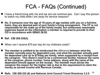 FCA - FAQs (Continued)
 I have a friend living with me and we are not common-law. Can I pay this person
  to watch my child while I am away for service reasons?

 No, if someone over the age of 18 years of age resides with you on a full-time
  basis, they are deemed part of your family’s living arrangement. The CF is not
  responsible for the make up of the family model, but reimburses reasonable
  expenses based on the information a member is required to provide to their
  CO in accordance with QR&O 26.02.

 Ref: CBI 209.335(3)

 When can I receive $75 per day for my childcare costs?

 The member is entitled to be reimbursed the difference between what the
  member normally pays for dependant care, and what the member actually paid
  for dependant care up to $75/day per family, when supported by a receipt from
  the caregiver. This doesn’t need to be a commercial facility; however the name
  of the caregiver, phone number, home address, along with the name of the
  dependant should appear on the receipt. The member must advise the
  caregiver the reason for the higher rate is due to the requirement to claim the
  money as earned income with Revenue Canada.

 Refs: CBI 209.335 (8) and National Joint Council Travel Directives 3.3.5   74
 