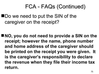 FCA - FAQs (Continued)
Do we need to put the SIN of the
 caregiver on the receipt?

 NO, you do not need to provide a SIN on the
  receipt; however the name, phone number
  and home address of the caregiver should
  be printed on the receipt you were given. It
  is the caregiver’s responsibility to declare
  the revenue when they file their income tax
  return.
                                           75
 